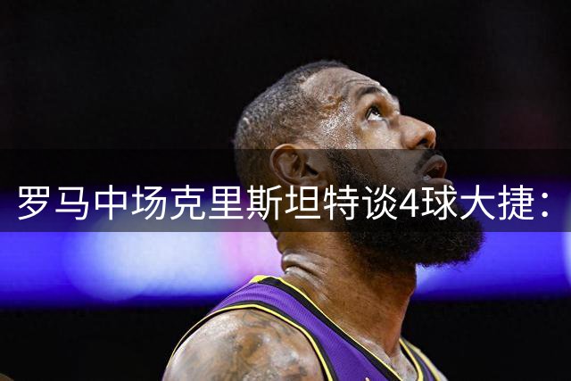 罗马中场克里斯坦特谈4球大捷：期待新赛季超越去年表现